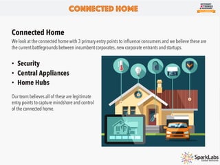 Connected Home
We look at the connected home with 3 primary entry points to inﬂuence consumers and we believe these are
the current battlegrounds between incumbent corporates, new corporate entrants and startups.
•  Security
•  Central Appliances
•  Home Hubs
Connected Home
Our team believes all of these are legitimate
entry points to capture mindshare and control
of the connected home.
 