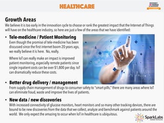 HEALTHCARE
Industry Overview
With the emergence of IOT devices, the healthcare industry will beneﬁt from always-on connectivity, increased data
and information, and decreased unnecessary interactions between healthcare professionals and patients.
Complimenting the rise of IoT in healthcare, the Food and Drug Administration (FDA) reported that approximately
500 million smartphone users around the world will be using a mobile medical app this year.This number is
expected to grow to 1.7 billion smartphone and tablet users by 2018.
From hospitals testing “smart beds” to
connected electrocardiograms and
connected patient badges, there are
endless efﬁciencies that the Internet of
Things can provide to hospitals, doctors
and many other players in the healthcare
ecosystem.
 