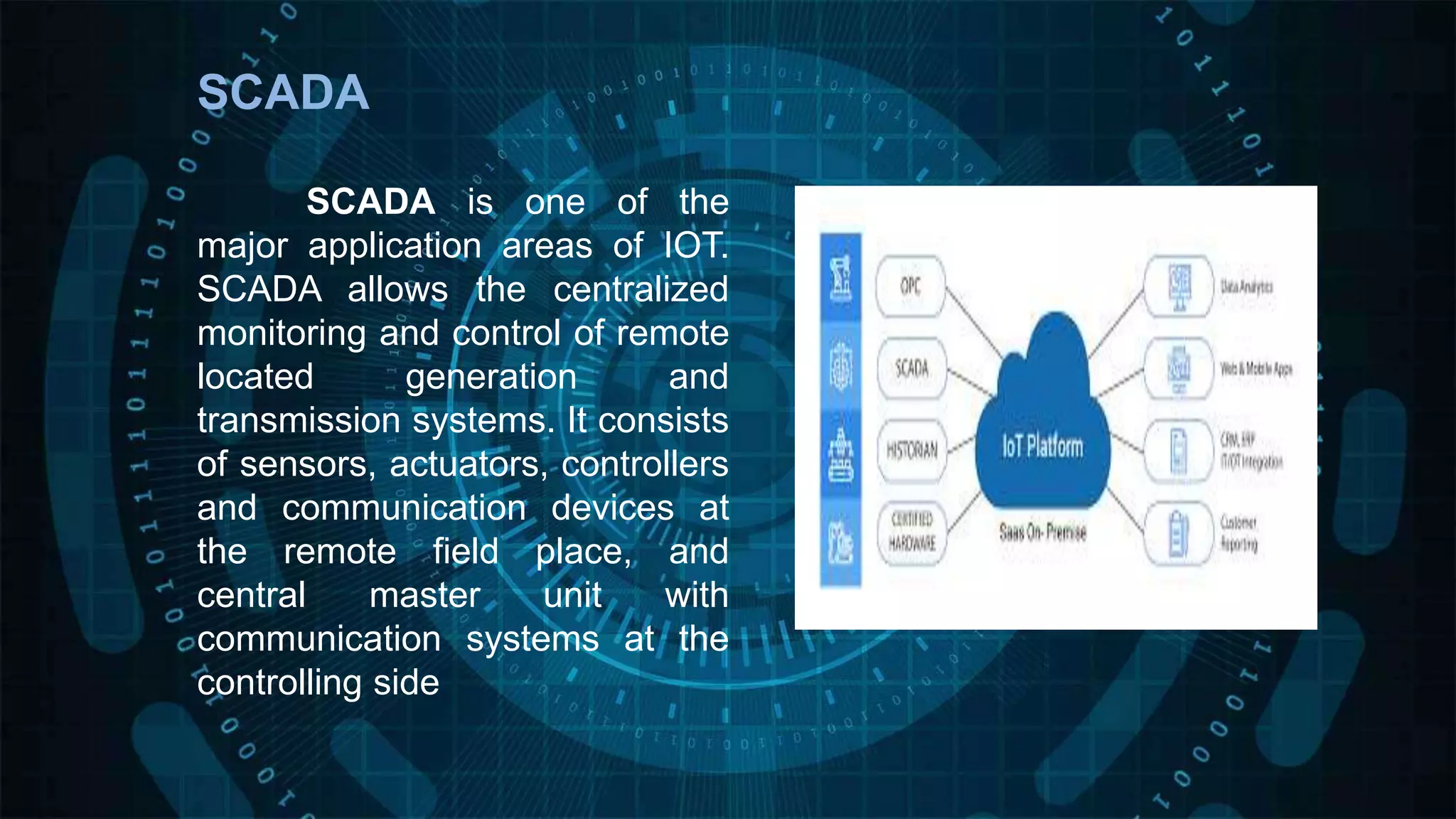 SCADA
SCADA is one of the
major application areas of IOT.
SCADA allows the centralized
monitoring and control of remote
located generation and
transmission systems. It consists
of sensors, actuators, controllers
and communication devices at
the remote field place, and
central master unit with
communication systems at the
controlling side
 