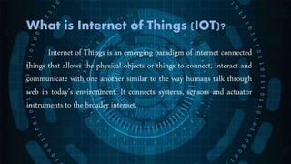 What is Internet of Things (IOT)?
Internet of Things is an emerging paradigm of internet connected
things that allows the physical objects or things to connect, interact and
communicate with one another similar to the way humans talk through
web in today’s environment. It connects systems, sensors and actuator
instruments to the broader internet.
 