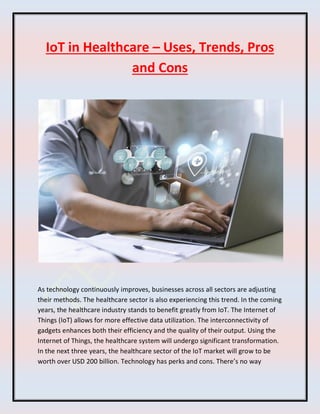 IoT in Healthcare – Uses, Trends, Pros
and Cons
As technology continuously improves, businesses across all sectors are adjusting
their methods. The healthcare sector is also experiencing this trend. In the coming
years, the healthcare industry stands to benefit greatly from IoT. The Internet of
Things (IoT) allows for more effective data utilization. The interconnectivity of
gadgets enhances both their efficiency and the quality of their output. Using the
Internet of Things, the healthcare system will undergo significant transformation.
In the next three years, the healthcare sector of the IoT market will grow to be
worth over USD 200 billion. Technology has perks and cons. There’s no way
 