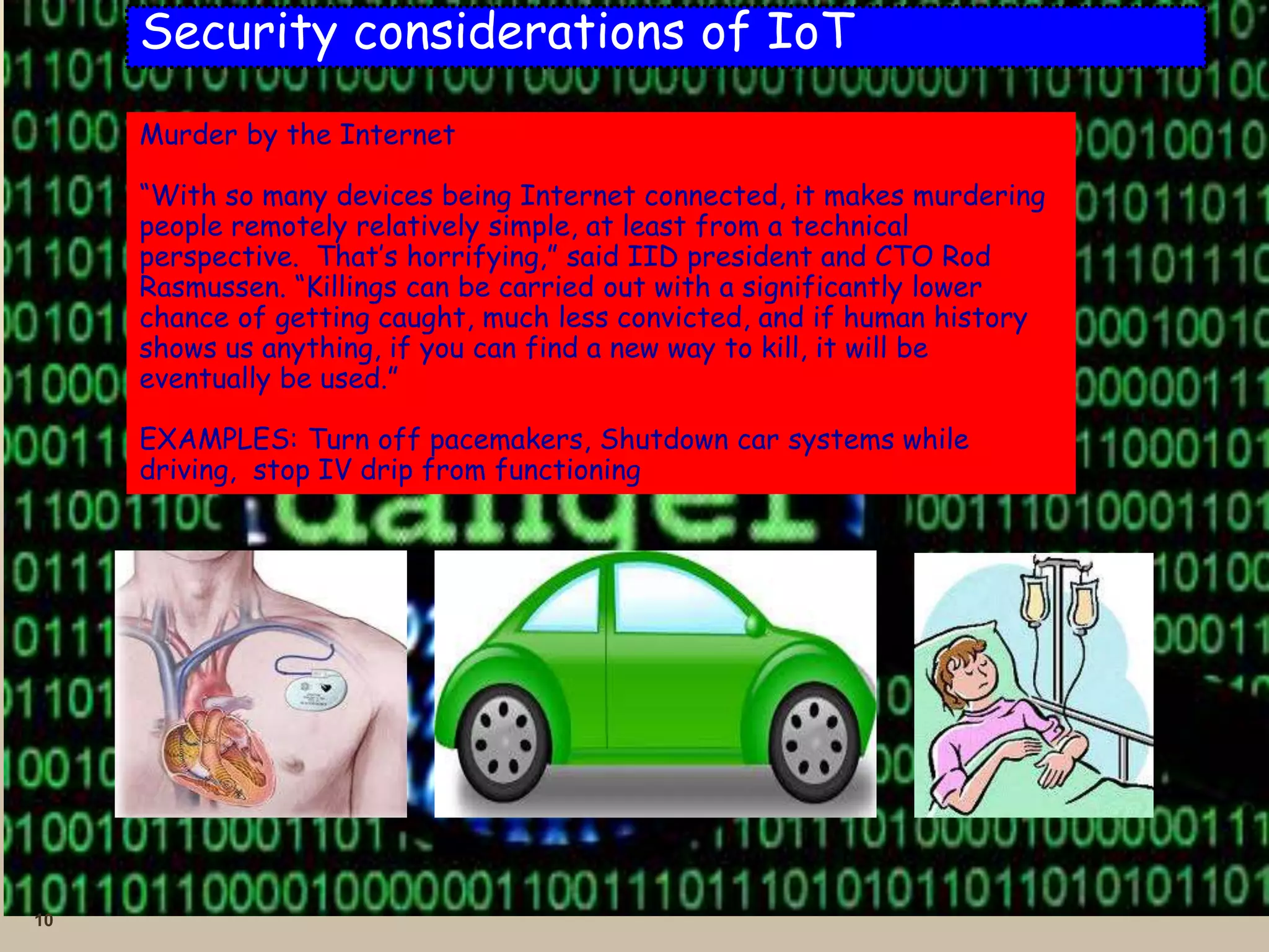 10
Security considerations of IoT
Murder by the Internet
“With so many devices being Internet connected, it makes murdering
people remotely relatively simple, at least from a technical
perspective. That’s horrifying,” said IID president and CTO Rod
Rasmussen. “Killings can be carried out with a significantly lower
chance of getting caught, much less convicted, and if human history
shows us anything, if you can find a new way to kill, it will be
eventually be used.”
EXAMPLES: Turn off pacemakers, Shutdown car systems while
driving, stop IV drip from functioning
 
