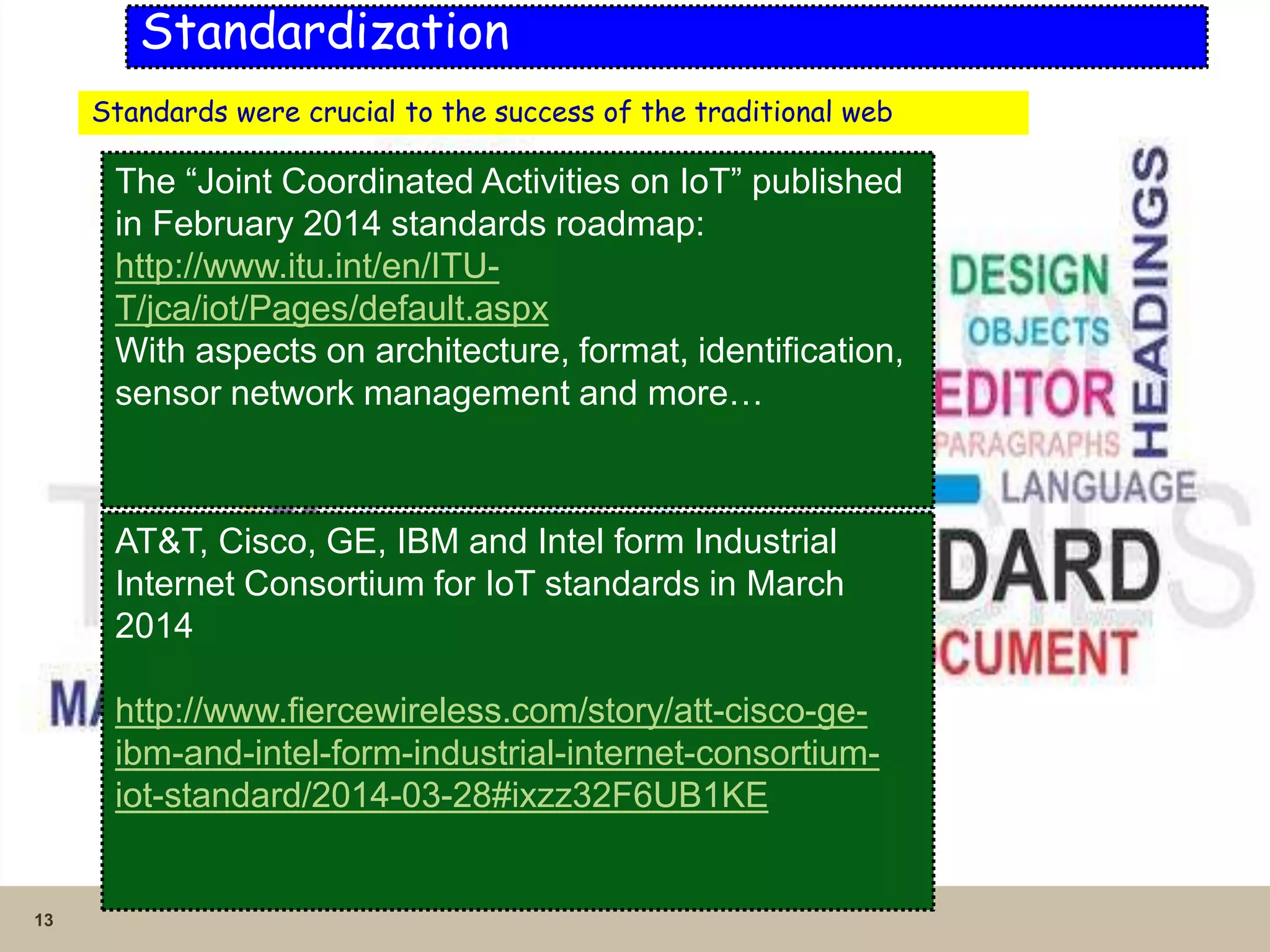 13
Standardization
Standards were crucial to the success of the traditional web
The “Joint Coordinated Activities on IoT” published
in February 2014 standards roadmap:
http://www.itu.int/en/ITU-
T/jca/iot/Pages/default.aspx
With aspects on architecture, format, identification,
sensor network management and more…
AT&T, Cisco, GE, IBM and Intel form Industrial
Internet Consortium for IoT standards in March
2014
http://www.fiercewireless.com/story/att-cisco-ge-
ibm-and-intel-form-industrial-internet-consortium-
iot-standard/2014-03-28#ixzz32F6UB1KE
 