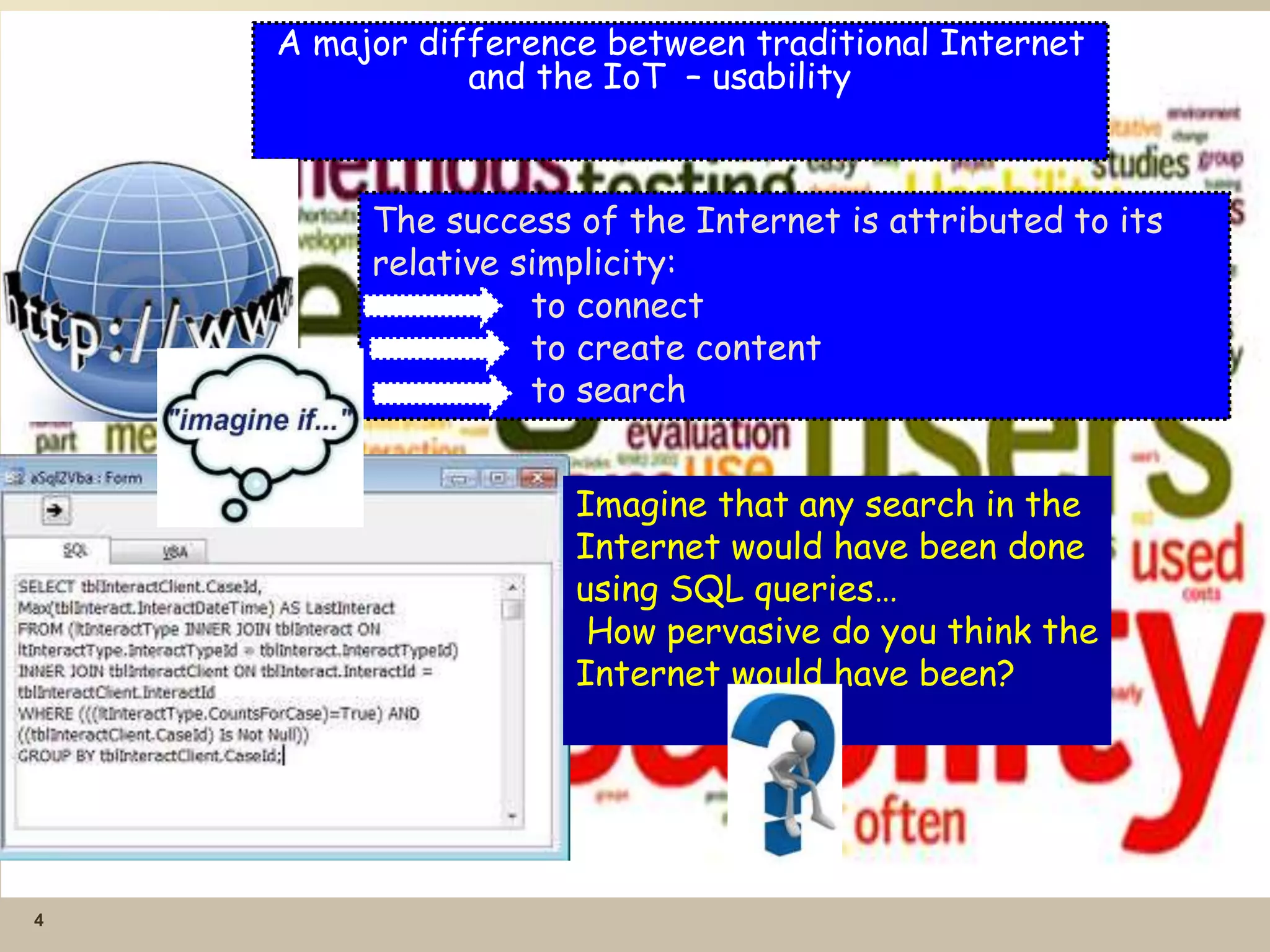 4
A major difference between traditional Internet
and the IoT – usability
The success of the Internet is attributed to its
relative simplicity:
to connect
to create content
to search
Imagine that any search in the
Internet would have been done
using SQL queries…
How pervasive do you think the
Internet would have been?
 