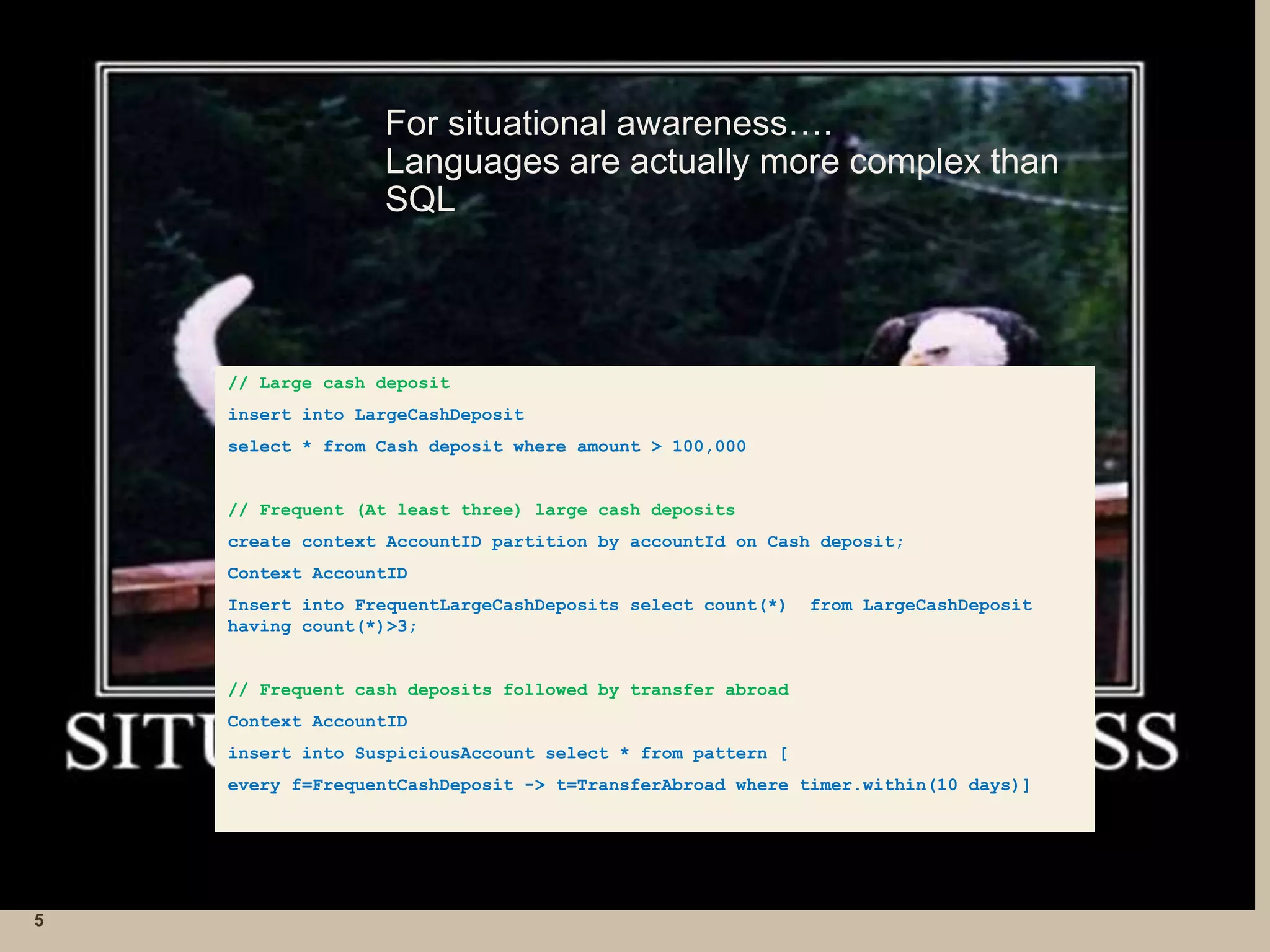 For situational awareness….
Languages are actually more complex than
SQL
5
// Large cash deposit
insert into LargeCashDeposit
select * from Cash deposit where amount > 100,000
// Frequent (At least three) large cash deposits
create context AccountID partition by accountId on Cash deposit;
Context AccountID
Insert into FrequentLargeCashDeposits select count(*) from LargeCashDeposit
having count(*)>3;
// Frequent cash deposits followed by transfer abroad
Context AccountID
insert into SuspiciousAccount select * from pattern [
every f=FrequentCashDeposit -> t=TransferAbroad where timer.within(10 days)]
 
