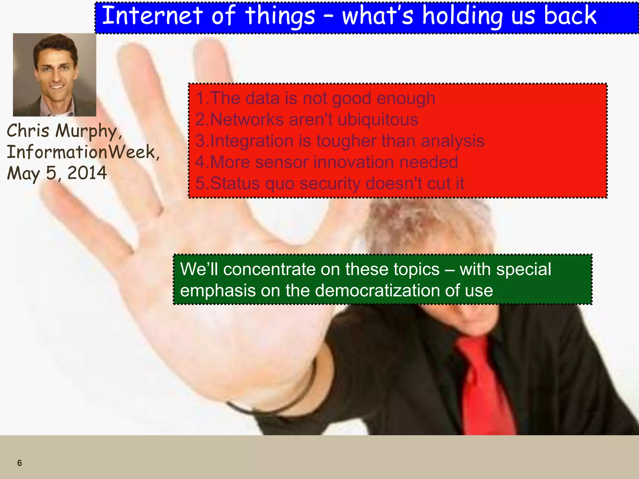 6
Internet of things – what’s holding us back
Chris Murphy,
InformationWeek,
May 5, 2014
1.The data is not good enough
2.Networks aren't ubiquitous
3.Integration is tougher than analysis
4.More sensor innovation needed
5.Status quo security doesn't cut it
We’ll concentrate on these topics – with special
emphasis on the democratization of use
 