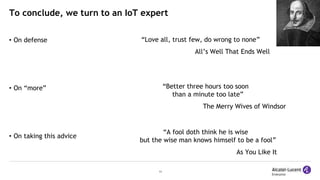 11
To conclude, we turn to an IoT expert
• On defense
• On “more”
• On taking this advice
“Love all, trust few, do wrong to none”
All’s Well That Ends Well
“Better three hours too soon
than a minute too late”
The Merry Wives of Windsor
“A fool doth think he is wise
but the wise man knows himself to be a fool”
As You Like It
 
