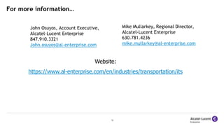 12
For more information…
John Osuyos, Account Executive,
Alcatel-Lucent Enterprise
847.910.3321
John.osuyos@al-enterprise.com
Website:
https://www.al-enterprise.com/en/industries/transportation/its
Mike Mullarkey, Regional Director,
Alcatel-Lucent Enterprise
630.781.4236
mike.mullarkey@al-enterprise.com
 