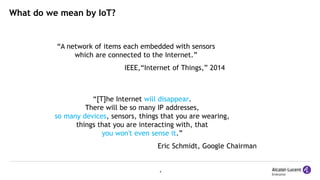 4
What do we mean by IoT?
“[T]he Internet will disappear.
There will be so many IP addresses,
so many devices, sensors, things that you are wearing,
things that you are interacting with, that
you won't even sense it.”
Eric Schmidt, Google Chairman
“A network of items each embedded with sensors
which are connected to the Internet.”
IEEE,“Internet of Things,” 2014
 