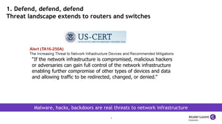 7
1. Defend, defend, defend
Threat landscape extends to routers and switches
Malware, hacks, backdoors are real threats to network infrastructure
“If the network infrastructure is compromised, malicious hackers
or adversaries can gain full control of the network infrastructure
enabling further compromise of other types of devices and data
and allowing traffic to be redirected, changed, or denied.”
 