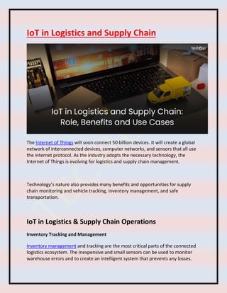 IoT in Logistics and Supply Chain
The Internet of Things will soon connect 50 billion devices. It will create a global
network of interconnected devices, computer networks, and sensors that all use
the internet protocol. As the industry adopts the necessary technology, the
Internet of Things is evolving for logistics and supply chain management.
Technology’s nature also provides many benefits and opportunities for supply
chain monitoring and vehicle tracking, inventory management, and safe
transportation.
IoT in Logistics & Supply Chain Operations
Inventory Tracking and Management
Inventory management and tracking are the most critical parts of the connected
logistics ecosystem. The inexpensive and small sensors can be used to monitor
warehouse errors and to create an intelligent system that prevents any losses.
 