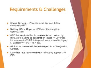 Requirements & Challenges
 Cheap devices => Provisioning of low cost & low
complexity UE’s.
 Battery Life > 10 yrs => UE Power Consumption
Optimization.
 MTC devices installed in basements or covered by
insulation leading to penetration losses => Coverage
Improvement of 20dB is targeted as compared to legacy
LTE(category 1 UE- 142.7 dB).
 Millions of connected devices expected => Congestion
Control.
 Low data rate requirements => choosing appropriate
MCS.
 