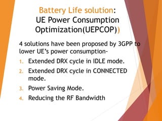 Battery Life solution:
UE Power Consumption
Optimization(UEPCOP))
4 solutions have been proposed by 3GPP to
lower UE’s power consumption-
1. Extended DRX cycle in IDLE mode.
2. Extended DRX cycle in CONNECTED
mode.
3. Power Saving Mode.
4. Reducing the RF Bandwidth
 