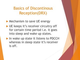 Basics of Discontinous
Reception(DRX)
 Mechanism to save UE energy
 UE keeps it’s receiver circuitry off
for certain time period i.e. it goes
into sleep and wake up states.
 In wake up state it listens to PDCCH
whereas in sleep state it’s receiver
is off.
 
