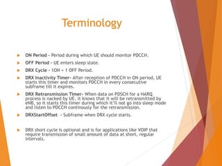 Terminology
 ON Period – Period during which UE should monitor PDCCH.
 OFF Period – UE enters sleep state.
 DRX Cycle – 1ON + 1 OFF Period.
 DRX Inactivity Timer- After reception of PDCCH in ON period, UE
starts this timer and monitors PDCCH in every consecutive
subframe till it expires.
 DRX Retransmission Timer- When data on PDSCH for a HARQ
process is nacked by UE, it knows that it will be retransmitted by
eNB, so it starts this timer during which it’ll not go into sleep mode
and listen to PDCCH continously for the retransmission.
 DRXStartOffset - Subframe when DRX cycle starts.
 DRX short cycle is optional and is for applications like VOIP that
require transmission of small amount of data at short, regular
intervals.
 