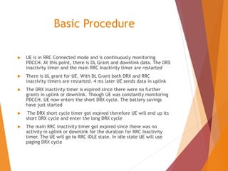Basic Procedure
 UE is in RRC Connected mode and is continuously monitoring
PDCCH. At this point, there is DL Grant and downlink data. The DRX
inactivity timer and the main RRC Inactivity timer are restarted
 There is UL grant for UE. With DL Grant both DRX and RRC
inactivity timers are restarted. 4 ms later UE sends data in uplink
 The DRX Inactivity timer is expired since there were no further
grants in uplink or downlink. Though UE was constantly monitoring
PDCCH. UE now enters the short DRX cycle. The battery savings
have just started
 The DRX short cycle timer got expired therefore UE will end up its
short DRX cycle and enter the long DRX cycle
 The main RRC inactivity timer got expired since there was no
activity in uplink or downlink for the duration for RRC Inactivity
timer. The UE will go to RRC IDLE state. In idle state UE will use
paging DRX cycle
 