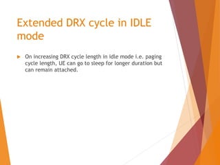 Extended DRX cycle in IDLE
mode
 On increasing DRX cycle length in idle mode i.e. paging
cycle length, UE can go to sleep for longer duration but
can remain attached.
 