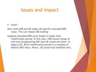 Issues and impact
 Issue1-
Now, both eNB and UE adopt UE specific extended DRX
value. This can impact SIB reading-
Suppose extended DRX cycle length is longer than
modification period. In this case, eNB would change SI
and start broadcasting SIB’s but UE would not listen. In
legacy LTE, BCCH modification period is a multiple of
default DRX value. Hence, UE could read modified sib’s.
 