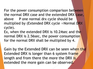For the power consumption comparison between
the normal DRX case and the extended DRX case,
above P one normal drx cycle should be
multiplied by (Extended DRX cycle ÷Normal DRX
cycle).
Ex, when the extended DRX is 10.24sec and the
normal DRX is 2.56sec, the power consumption
for the normal DRX shall be multiplied by 4.
Gain by the Extended DRX can be seen when the
Extended DRX is longer than 6 system frame
length and from there the more the DRX is
extended the more gain can be observed.
 