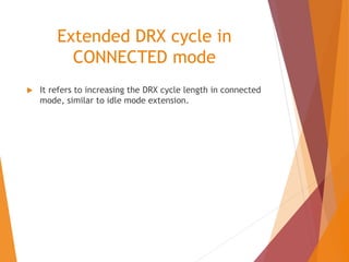 Extended DRX cycle in
CONNECTED mode
 It refers to increasing the DRX cycle length in connected
mode, similar to idle mode extension.
 