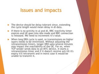 Issues and impacts
 The device should be delay tolerant since, extending
the cycle length would mean delay in dl data.
 If there is no activity in ul and dl, RRC inactivity timer
expires and UE goes into idle mode and RRC connection
is released. We need to increment it’s value.
 When long DRX cycle is used, re transmissions on higher
layers needs to be minimized. Without adjusting the
retransmission timers, longer DRX upto several minutes
may impact the reachability of the UE. For ex, when
TCP sender sends data to an MTC device, it starts a
retransmission timer and if it doesn't receive ack till it's
expiry it'll retransmit and in worst case it would be
unable to transmit it.
 