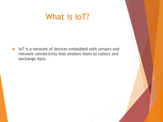 What is IoT?
 IoT is a network of devices embedded with sensors and
network connectivity that enables them to collect and
exchange data.
 