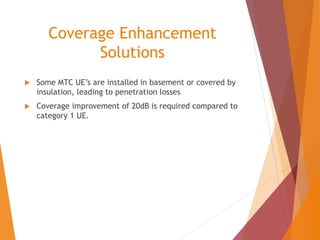 Coverage Enhancement
Solutions
 Some MTC UE’s are installed in basement or covered by
insulation, leading to penetration losses
 Coverage improvement of 20dB is required compared to
category 1 UE.
 