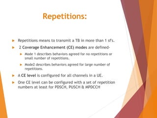 Repetitions:
 Repetitions means to transmit a TB in more than 1 sf's.
 2 Coverage Enhancement (CE) modes are defined-
 Mode 1 describes behaviors agreed for no repetitions or
small number of repetitions.
 Mode2 describes behaviors agreed for large number of
repetitions.
 A CE level is configured for all channels in a UE.
 One CE level can be configured with a set of repetition
numbers at least for PDSCH, PUSCH & MPDCCH
 