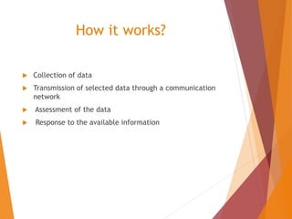 How it works?
 Collection of data
 Transmission of selected data through a communication
network
 Assessment of the data
 Response to the available information
 