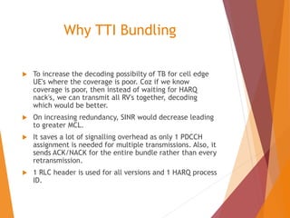 Why TTI Bundling
 To increase the decoding possibilty of TB for cell edge
UE's where the coverage is poor. Coz if we know
coverage is poor, then instead of waiting for HARQ
nack's, we can transmit all RV's together, decoding
which would be better.
 On increasing redundancy, SINR would decrease leading
to greater MCL.
 It saves a lot of signalling overhead as only 1 PDCCH
assignment is needed for multiple transmissions. Also, it
sends ACK/NACK for the entire bundle rather than every
retransmission.
 1 RLC header is used for all versions and 1 HARQ process
ID.
 