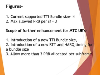 Figures-
1. Current supported TTI Bundle size- 4
2. Max allowed PRB per sf - 3
Scope of further enhancement for MTC UE's-
1. Introduction of a new TTI Bundle size,
2. Introduction of a new RTT and HARQ timing for
a bundle size
3. Allow more than 3 PRB allocated per subframe.
 
