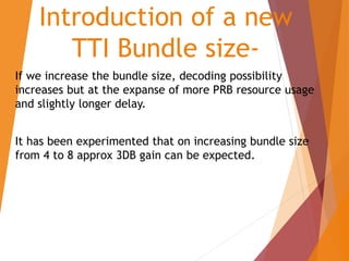 Introduction of a new
TTI Bundle size-
If we increase the bundle size, decoding possibility
increases but at the expanse of more PRB resource usage
and slightly longer delay.
It has been experimented that on increasing bundle size
from 4 to 8 approx 3DB gain can be expected.
 