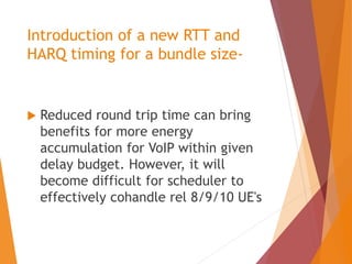 Introduction of a new RTT and
HARQ timing for a bundle size-
 Reduced round trip time can bring
benefits for more energy
accumulation for VoIP within given
delay budget. However, it will
become difficult for scheduler to
effectively cohandle rel 8/9/10 UE's
 