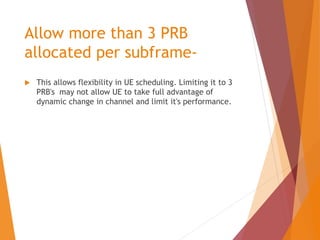 Allow more than 3 PRB
allocated per subframe-
 This allows flexibility in UE scheduling. Limiting it to 3
PRB's may not allow UE to take full advantage of
dynamic change in channel and limit it's performance.
 