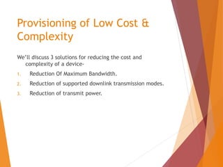 Provisioning of Low Cost &
Complexity
We’ll discuss 3 solutions for reducing the cost and
complexity of a device-
1. Reduction Of Maximum Bandwidth.
2. Reduction of supported downlink transmission modes.
3. Reduction of transmit power.
 