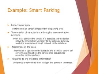 Example: Smart Parking
 Collection of data -
System relies on sensors embedded in the parking area.
 Transmission of selected data through a communication
network –
When a car parks on the sensor, it is detected and the sensor
relays the information wirelessly to the gateway. Gateway
sends the information through network to the database.
 Assessment of the data –
Information is updated in the database and a central control can
perform analytics about the parking area occupancies
according to time and day.
 Response to the available information –
Occupancy is reported to users via apps and panels in the street.
 