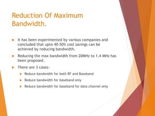 Reduction Of Maximum
Bandwidth.
 It has been experimented by various companies and
concluded that upto 40-50% cost savings can be
achieved by reducing bandwidth.
 Reducing the max bandwidth from 20MHz to 1.4 MHz has
been proposed.
 There are 3 cases-
 Reduce bandwidth for both RF and Baseband
 Reduce bandwidth for baseband only
 Reduce bandwidth for baseband for data channel only
 