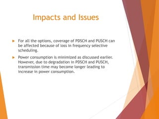 Impacts and Issues
 For all the options, coverage of PDSCH and PUSCH can
be affected because of loss in frequency selective
scheduling.
 Power consumption is minimized as discussed earlier.
However, due to degradation in PDSCH and PUSCH,
transmission time may become longer leading to
increase in power consumption.
 