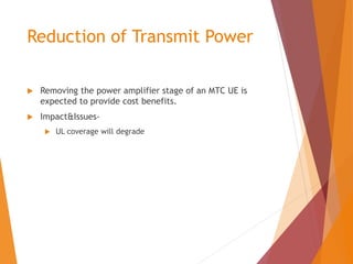 Reduction of Transmit Power
 Removing the power amplifier stage of an MTC UE is
expected to provide cost benefits.
 Impact&Issues-
 UL coverage will degrade
 