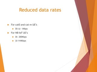Reduced data rates
 For cat0 and cat-m UE’s
 Dl/ul- 1Mbps
 For NB-IoT UE’s
 Dl- 200Kbps
 Ul-144Kbps
 