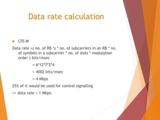 Data rate calculation
 LTE-M
Data rate =( no. of RB ‘s * no. of subcarriers in an RB * no.
of symbols in a subcarrier * no. of slots * modulation
order ) bits/msec
= 6*12*7*2*4
= 4002 bits/msec
= 4 Mbps
25% of it would be used for control signalling
=> data rate = 1 Mbps.
 