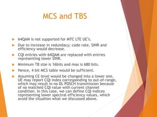 MCS and TBS
 64QAM is not supported for MTC LTE UE’s.
 Due to increase in redundacy; code rate, SINR and
efficiency would decrease.
 CQI entries with 64QAM are replaced with entries
representing lower SINR.
 Minimum TB size is 16bits and max is 680 bits.
 Hence, 4 bit MCS table would be sufficient.
 Assuming CE level would be changed into a lower one,
UE may report CQI index corresponding to out-of-range,
which may result in no DL PDSCH transmission because
of no matched CQI value with current channel
condition. In this case, we can define CQI indices
representing lower spectral efficiency values, which
avoid the situation what we discussed above.
 