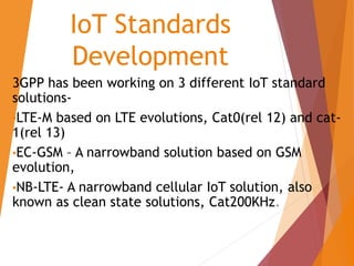 IoT Standards
Development
3GPP has been working on 3 different IoT standard
solutions-
•LTE-M based on LTE evolutions, Cat0(rel 12) and cat-
1(rel 13)
•EC-GSM – A narrowband solution based on GSM
evolution,
•NB-LTE- A narrowband cellular IoT solution, also
known as clean state solutions, Cat200KHz.
 