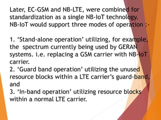 Later, EC-GSM and NB-LTE, were combined for
standardization as a single NB-IoT technology.
NB-IoT would support three modes of operation :-
1. ‘Stand-alone operation’ utilizing, for example,
the spectrum currently being used by GERAN
systems. i.e. replacing a GSM carrier with NB-IoT
carrier.
2. ‘Guard band operation’ utilizing the unused
resource blocks within a LTE carrier’s guard-band,
and
3. ‘In-band operation’ utilizing resource blocks
within a normal LTE carrier.
 