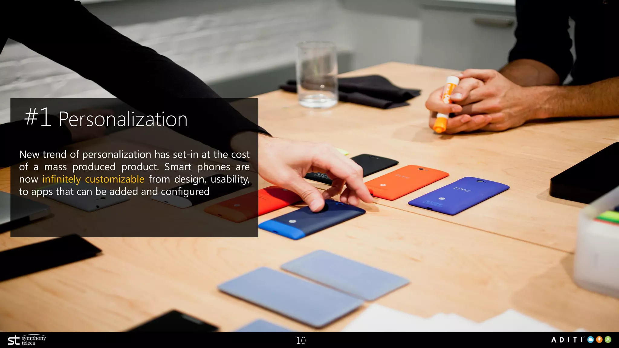 10
New trend of personalization has set-in at the cost
of a mass produced product. Smart phones are
now infinitely customizable from design, usability,
to apps that can be added and configured
#1 Personalization
 