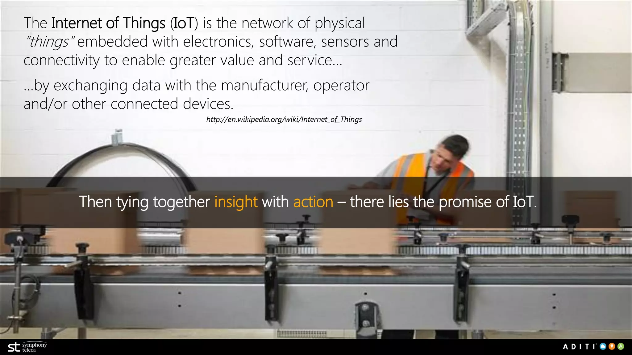 http://en.wikipedia.org/wiki/Internet_of_Things
Then tying together insight with action – there lies the promise of IoT.
The Internet of Things (IoT) is the network of physical
"things" embedded with electronics, software, sensors and
connectivity to enable greater value and service…
…by exchanging data with the manufacturer, operator
and/or other connected devices.
 
