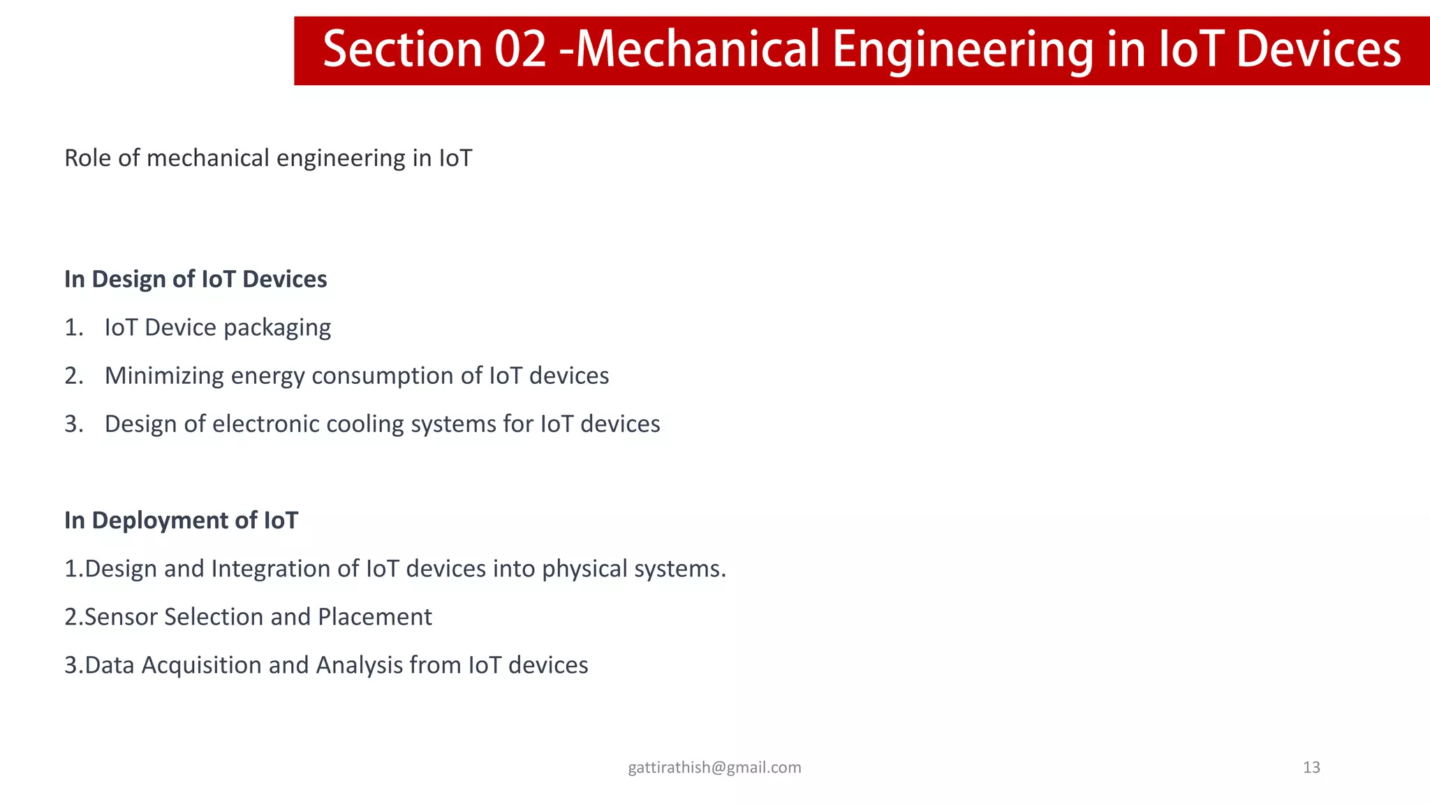 Role of mechanical engineering in IoT
In Design of IoT Devices
1. IoT Device packaging
2. Minimizing energy consumption of IoT devices
3. Design of electronic cooling systems for IoT devices
In Deployment of IoT
1.Design and Integration of IoT devices into physical systems.
2.Sensor Selection and Placement
3.Data Acquisition and Analysis from IoT devices
13
gattirathish@gmail.com
 