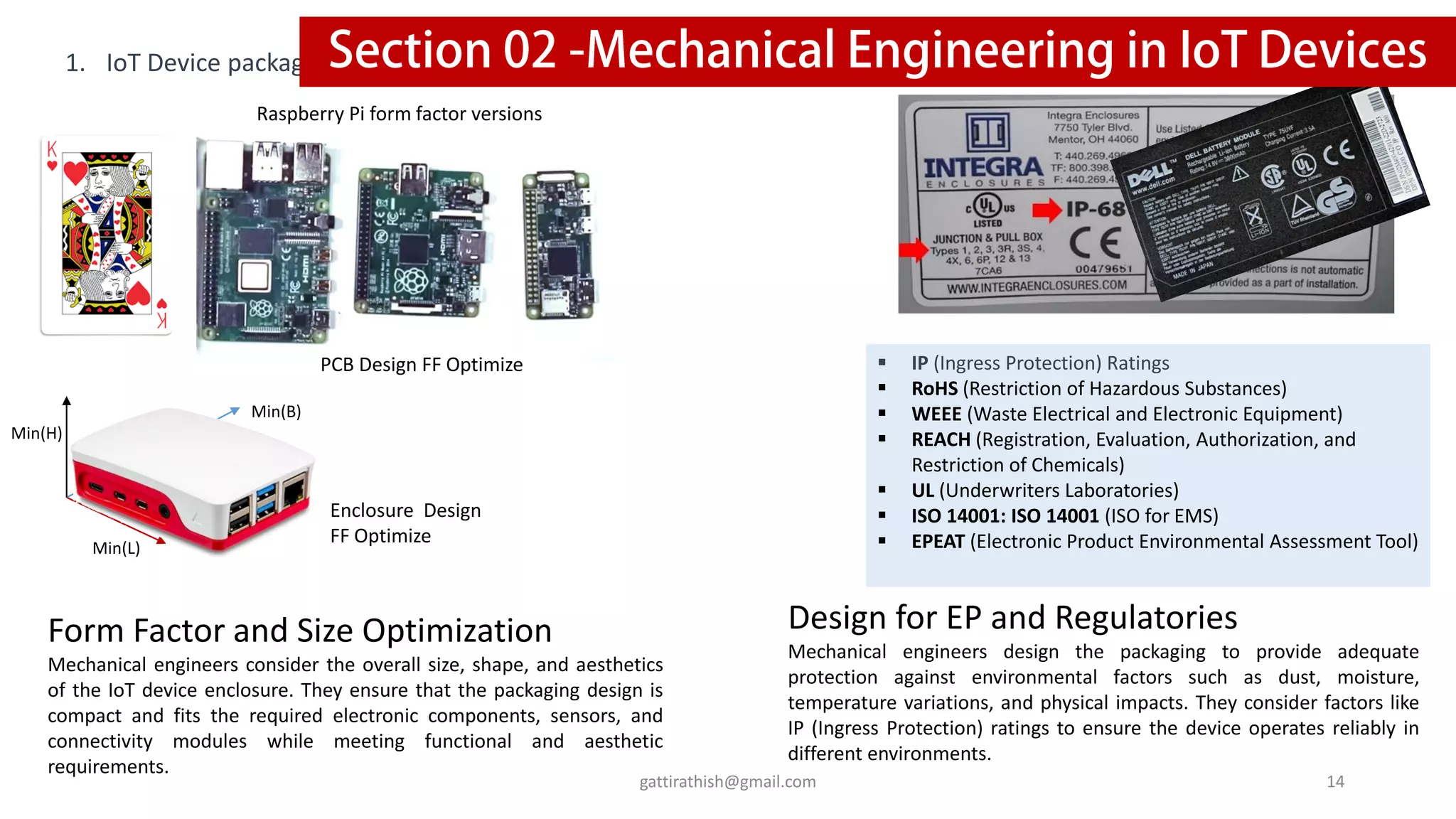 1. IoT Device packaging
Form Factor and Size Optimization
Mechanical engineers consider the overall size, shape, and aesthetics
of the IoT device enclosure. They ensure that the packaging design is
compact and fits the required electronic components, sensors, and
connectivity modules while meeting functional and aesthetic
requirements.
Design for EP and Regulatories
Mechanical engineers design the packaging to provide adequate
protection against environmental factors such as dust, moisture,
temperature variations, and physical impacts. They consider factors like
IP (Ingress Protection) ratings to ensure the device operates reliably in
different environments.
▪ IP (Ingress Protection) Ratings
▪ RoHS (Restriction of Hazardous Substances)
▪ WEEE (Waste Electrical and Electronic Equipment)
▪ REACH (Registration, Evaluation, Authorization, and
Restriction of Chemicals)
▪ UL (Underwriters Laboratories)
▪ ISO 14001: ISO 14001 (ISO for EMS)
▪ EPEAT (Electronic Product Environmental Assessment Tool)
Raspberry Pi form factor versions
PCB Design FF Optimize
Enclosure Design
FF Optimize
Min(L)
Min(H)
Min(B)
14
gattirathish@gmail.com
 