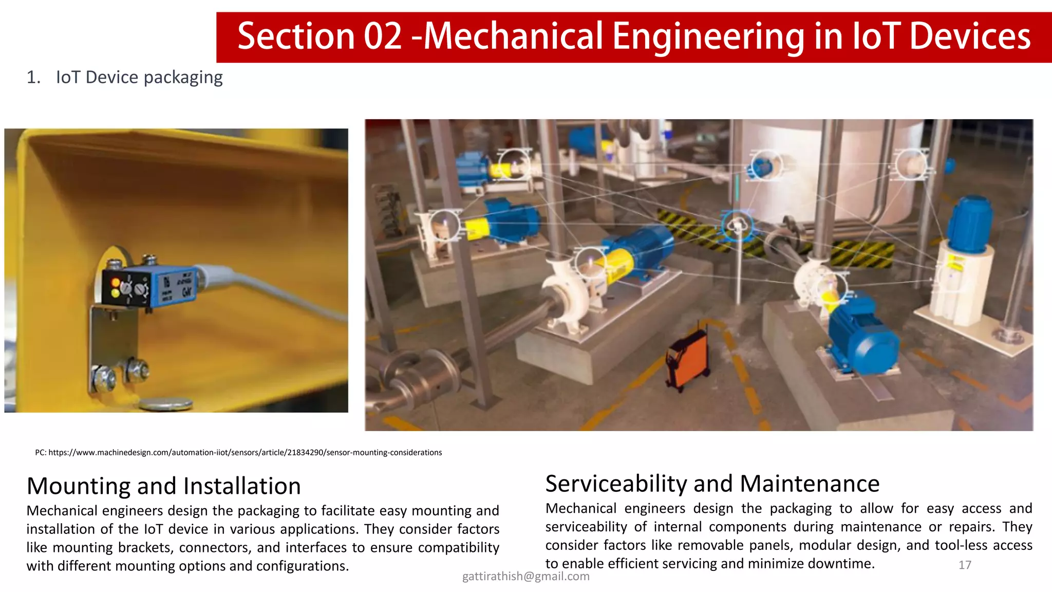 1. IoT Device packaging
Mounting and Installation
Mechanical engineers design the packaging to facilitate easy mounting and
installation of the IoT device in various applications. They consider factors
like mounting brackets, connectors, and interfaces to ensure compatibility
with different mounting options and configurations.
Serviceability and Maintenance
Mechanical engineers design the packaging to allow for easy access and
serviceability of internal components during maintenance or repairs. They
consider factors like removable panels, modular design, and tool-less access
to enable efficient servicing and minimize downtime.
PC: https://www.machinedesign.com/automation-iiot/sensors/article/21834290/sensor-mounting-considerations
17
gattirathish@gmail.com
 