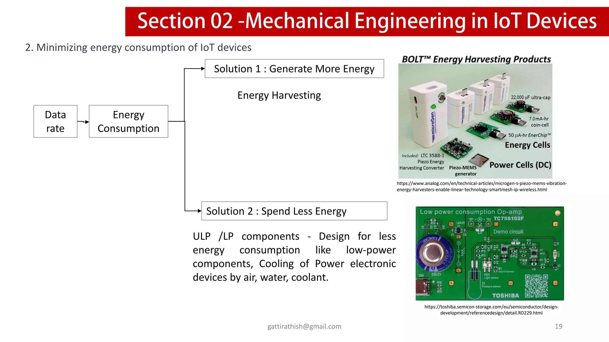 2. Minimizing energy consumption of IoT devices
Data
rate
Energy
Consumption
Solution 1 : Generate More Energy
Solution 2 : Spend Less Energy
ULP /LP components - Design for less
energy consumption like low-power
components, Cooling of Power electronic
devices by air, water, coolant.
Energy Harvesting
19
gattirathish@gmail.com
https://www.analog.com/en/technical-articles/microgen-s-piezo-mems-vibration-
energy-harvesters-enable-linear-technology-smartmesh-ip-wireless.html
https://toshiba.semicon-storage.com/eu/semiconductor/design-
development/referencedesign/detail.RD229.html
 